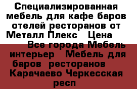 Специализированная мебель для кафе,баров,отелей,ресторанов от Металл Плекс › Цена ­ 5 000 - Все города Мебель, интерьер » Мебель для баров, ресторанов   . Карачаево-Черкесская респ.